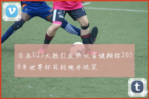 日本U23大胜引发热议黄健翔称2050年世界杯目标绝非玩笑