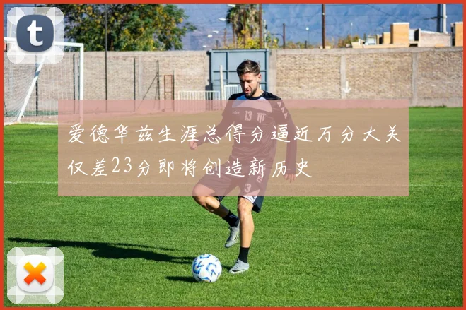 爱德华兹生涯总得分逼近万分大关仅差23分即将创造新历史