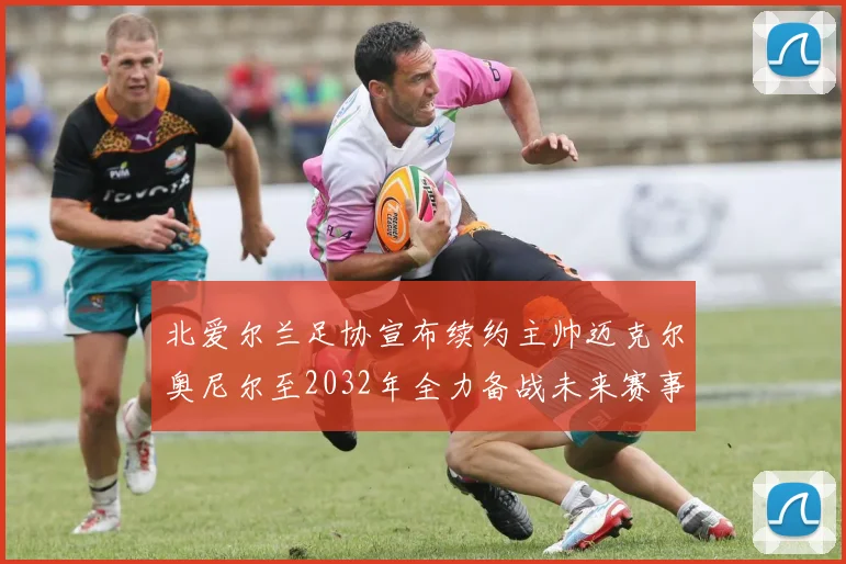 北爱尔兰足协宣布续约主帅迈克尔奥尼尔至2032年全力备战未来赛事