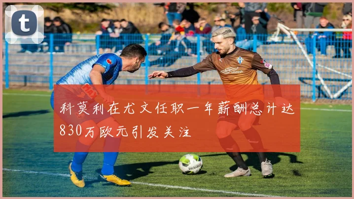 科莫利在尤文任职一年薪酬总计达830万欧元引发关注