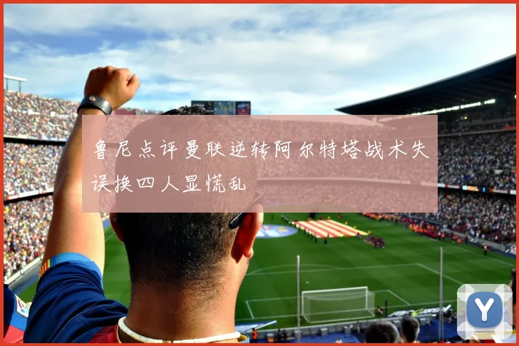 鲁尼点评曼联逆转阿尔特塔战术失误换四人显慌乱