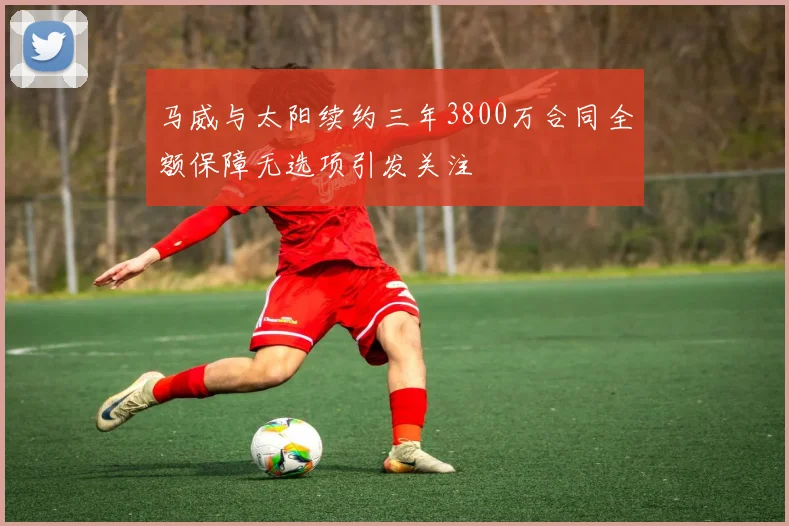 马威与太阳续约三年3800万合同全额保障无选项引发关注