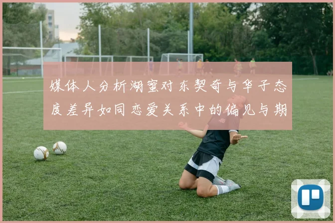 媒体人分析湖蜜对东契奇与华子态度差异如同恋爱关系中的偏见与期待