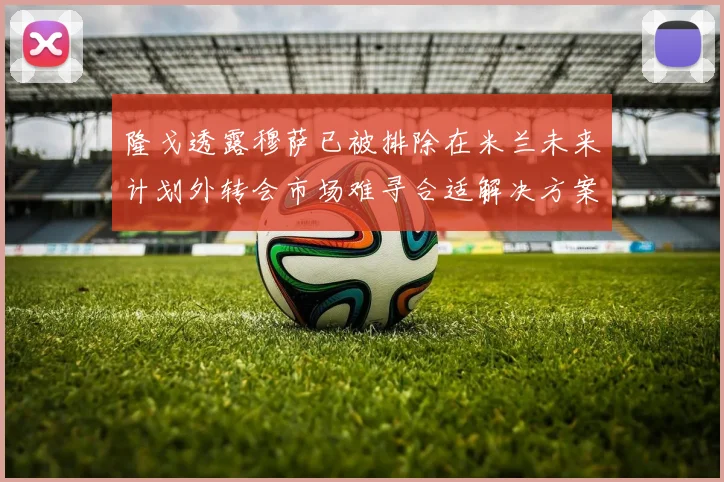 隆戈透露穆萨已被排除在米兰未来计划外转会市场难寻合适解决方案