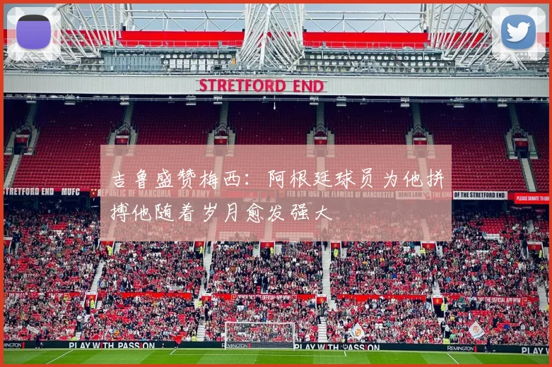 吉鲁盛赞梅西：阿根廷球员为他拼搏他随着岁月愈发强大