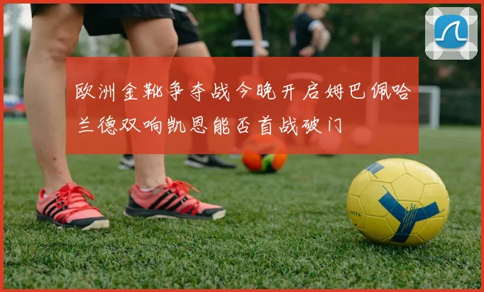 欧洲金靴争夺战今晚开启姆巴佩哈兰德双响凯恩能否首战破门