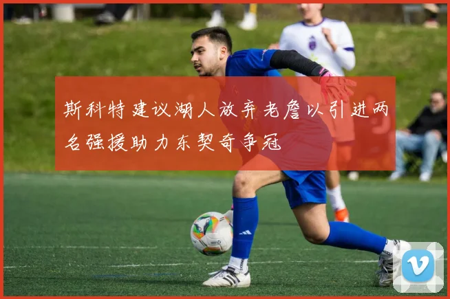 斯科特建议湖人放弃老詹以引进两名强援助力东契奇争冠