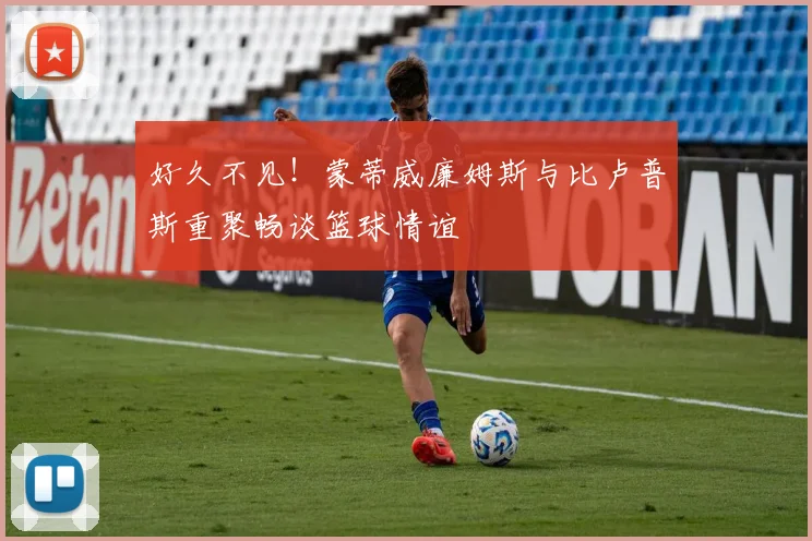 好久不见！蒙蒂威廉姆斯与比卢普斯重聚畅谈篮球情谊