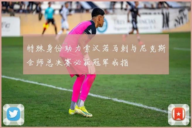 特殊身份助力索汉若马刺与尼克斯会师总决赛必获冠军戒指