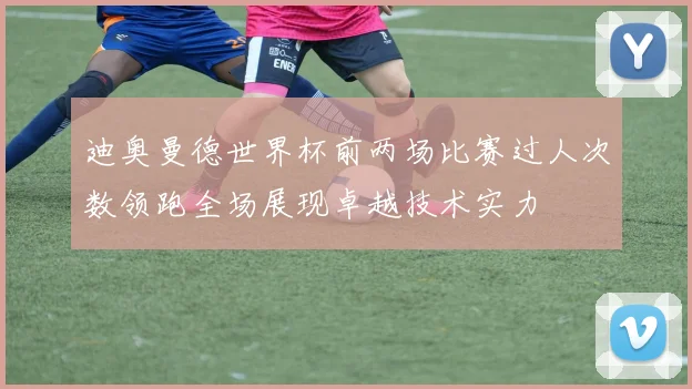 迪奥曼德世界杯前两场比赛过人次数领跑全场展现卓越技术实力