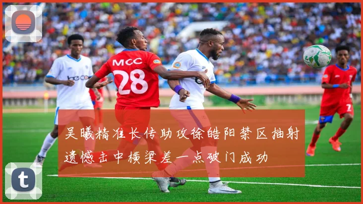 吴曦精准长传助攻徐皓阳禁区抽射遗憾击中横梁差一点破门成功