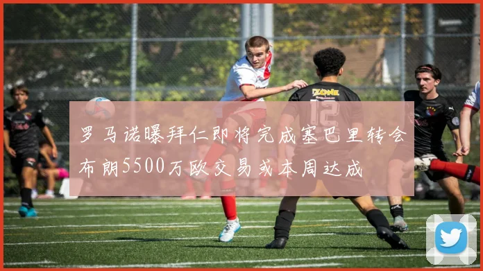 罗马诺曝拜仁即将完成塞巴里转会布朗5500万欧交易或本周达成