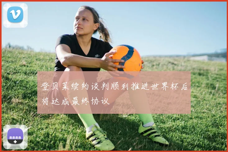 登贝莱续约谈判顺利推进世界杯后将达成最终协议