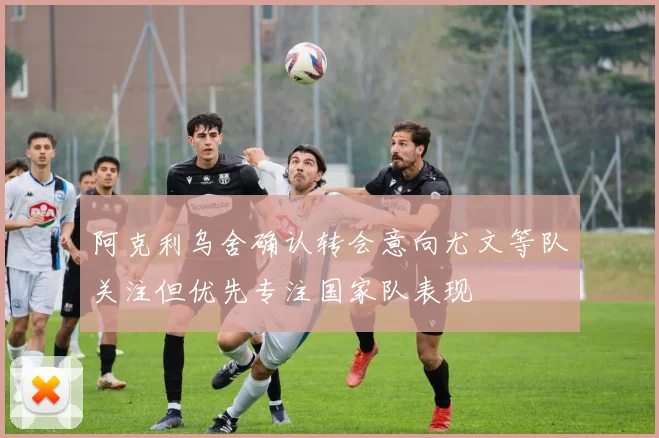 阿克利乌舍确认转会意向尤文等队关注但优先专注国家队表现