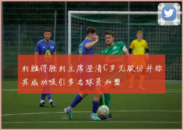利雅得胜利主席澄清C罗无股份并称其成功吸引多名球员加盟