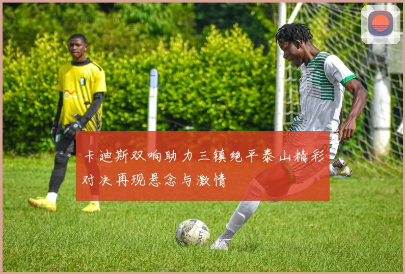 卡迪斯双响助力三镇绝平泰山精彩对决再现悬念与激情