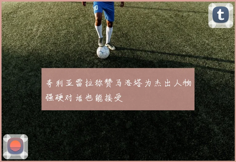夸利亚雷拉称赞马洛塔为杰出人物强硬对话也能接受