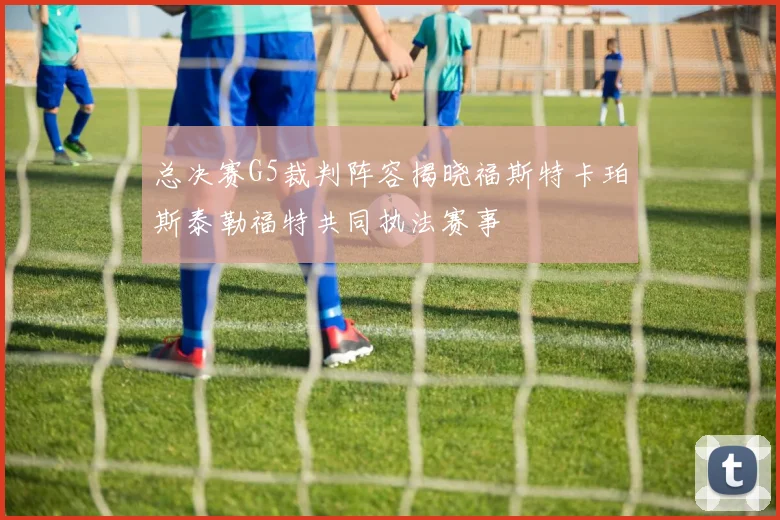 总决赛G5裁判阵容揭晓福斯特卡珀斯泰勒福特共同执法赛事