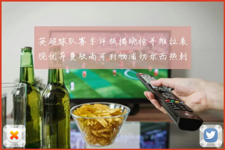 英超球队赛季评级揭晓枪手维拉表现优异曼联尚可利物浦切尔西热刺需努力
