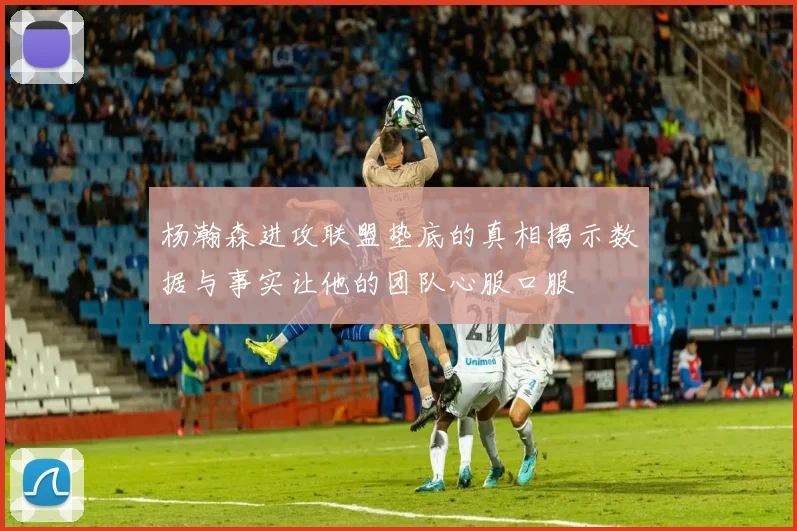 杨瀚森进攻联盟垫底的真相揭示数据与事实让他的团队心服口服
