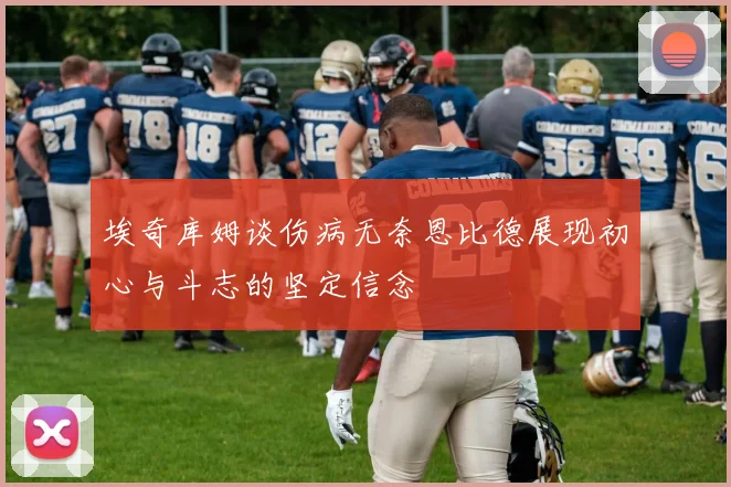 埃奇库姆谈伤病无奈恩比德展现初心与斗志的坚定信念