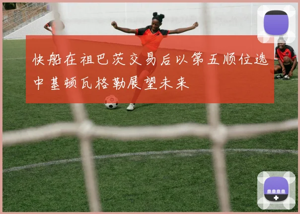 快船在祖巴茨交易后以第五顺位选中基顿瓦格勒展望未来