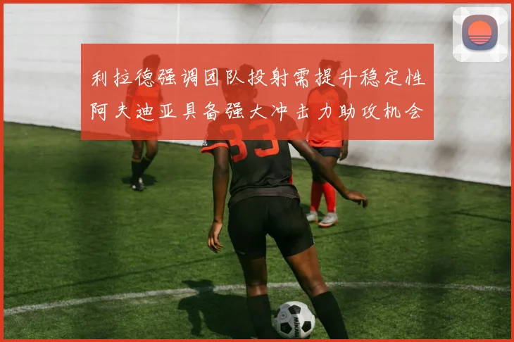 利拉德强调团队投射需提升稳定性阿夫迪亚具备强大冲击力助攻机会
